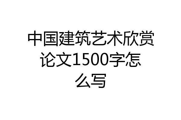 中国建筑艺术欣赏论文1500字怎么写