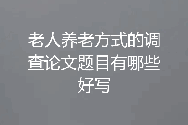 老人养老方式的调查论文题目有哪些好写