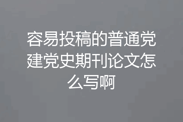 容易投稿的普通党建党史期刊论文怎么写啊