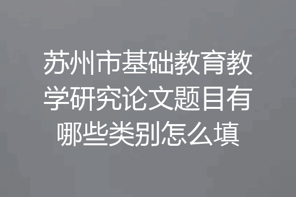 苏州市基础教育教学研究论文题目有哪些类别怎么填