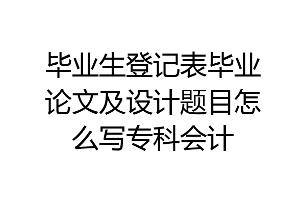 毕业生登记表毕业论文及设计题目怎么写专科会计
