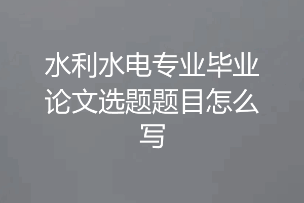 水利水电专业毕业论文选题题目怎么写