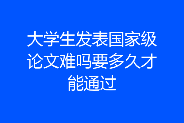 大学生发表国家级论文难吗要多久才能通过