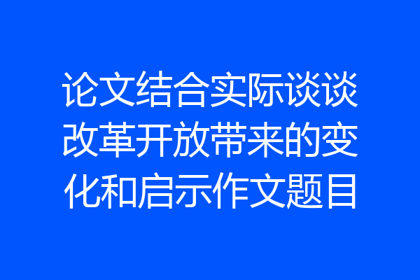 论文结合实际谈谈改革开放带来的变化和启示作文题目