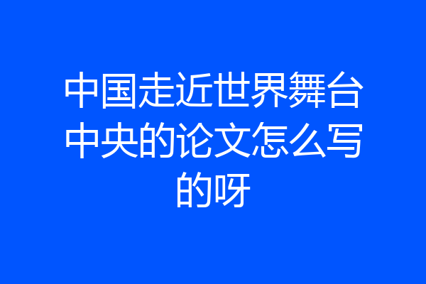 中国走近世界舞台中央的论文怎么写的呀