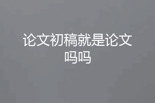 论文初稿就是论文吗吗