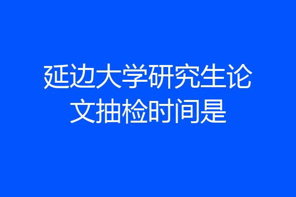 延边大学研究生论文抽检时间是