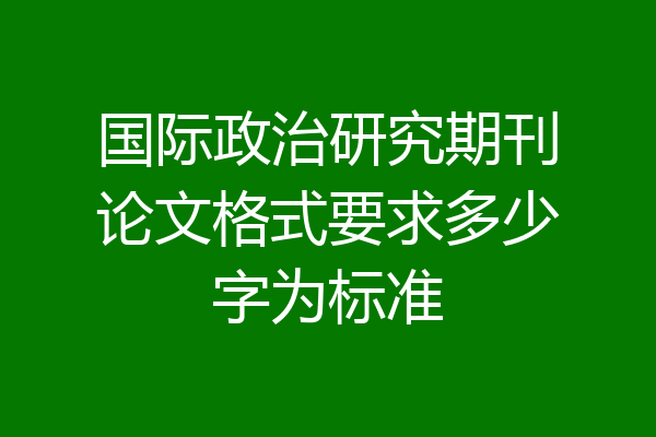 国际政治研究期刊论文格式要求多少字为标准
