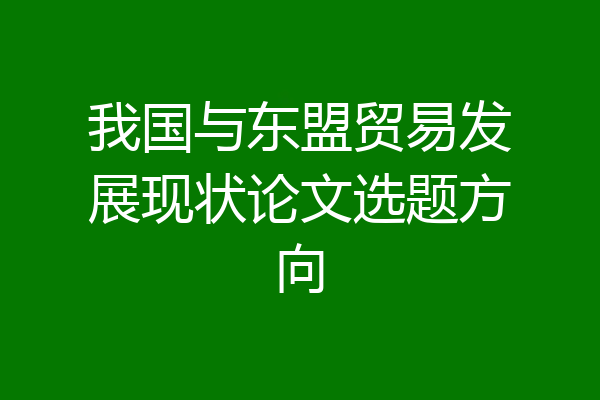 我国与东盟贸易发展现状论文选题方向