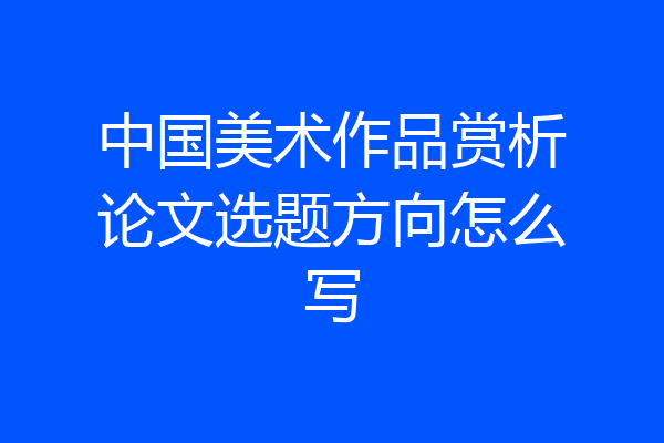 中国美术作品赏析论文选题方向怎么写