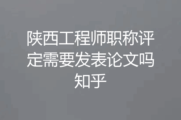 陕西工程师职称评定需要发表论文吗知乎