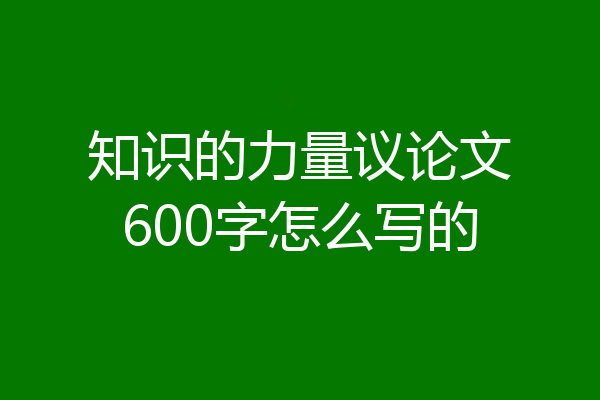 知识的力量议论文600字怎么写的