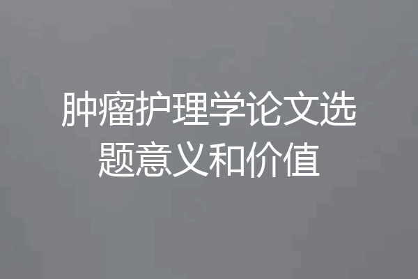 肿瘤护理学论文选题意义和价值