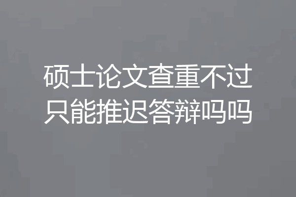 硕士论文查重不过只能推迟答辩吗吗