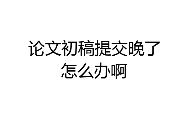 论文初稿提交晚了怎么办啊