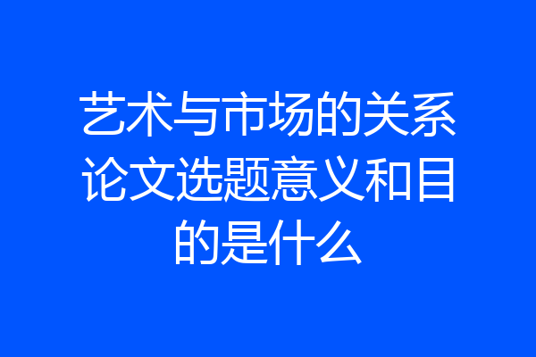 艺术与市场的关系论文选题意义和目的是什么