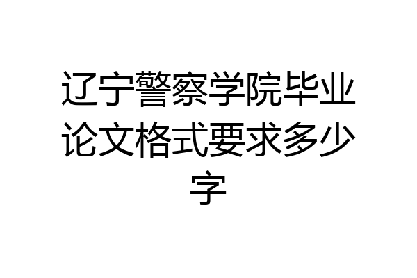 辽宁警察学院毕业论文格式要求多少字
