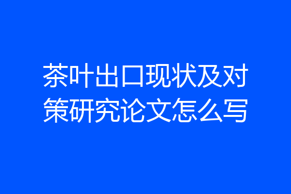 茶叶出口现状及对策研究论文怎么写