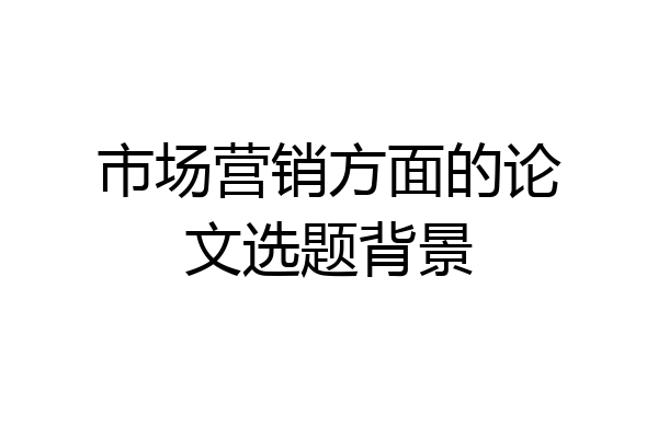市场营销方面的论文选题背景
