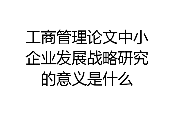 工商管理论文中小企业发展战略研究的意义是什么