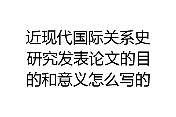 近现代国际关系史研究发表论文的目的和意义怎么写的