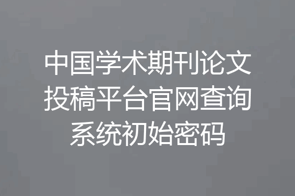 中国学术期刊论文投稿平台官网查询系统初始密码