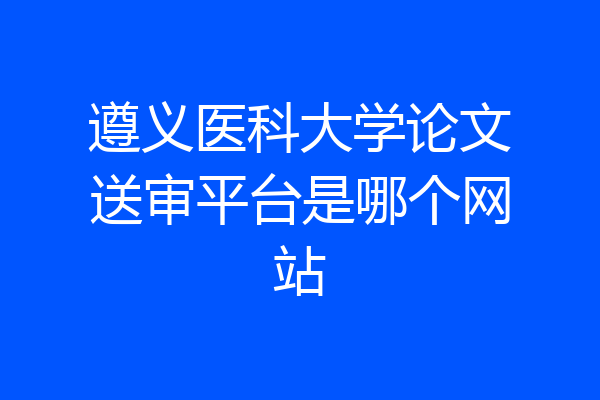 遵义医科大学论文送审平台是哪个网站