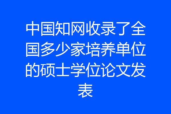 中国知网收录了全国多少家培养单位的硕士学位论文发表