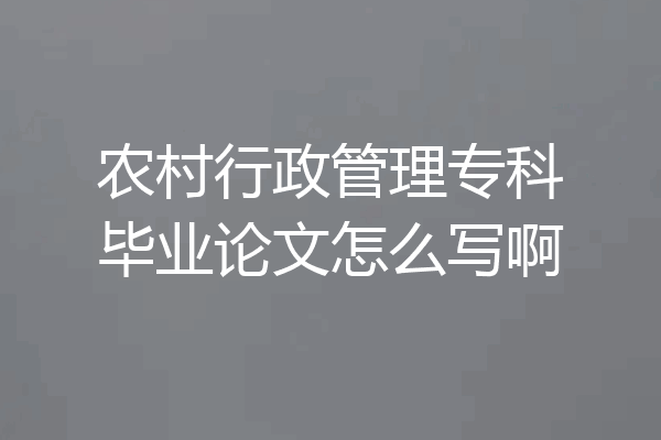 农村行政管理专科毕业论文怎么写啊