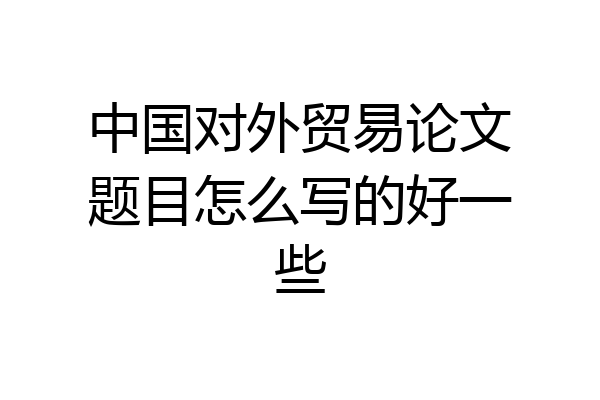 中国对外贸易论文题目怎么写的好一些