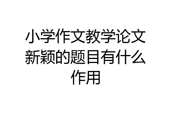 小学作文教学论文新颖的题目有什么作用