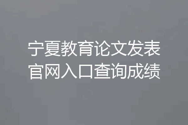 宁夏教育论文发表官网入口查询成绩