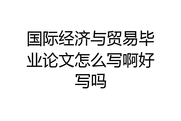 国际经济与贸易毕业论文怎么写啊好写吗