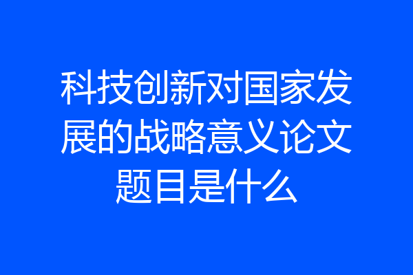 科技创新对国家发展的战略意义论文题目是什么