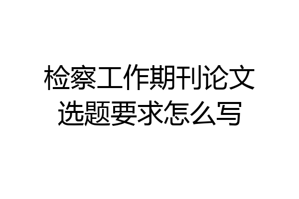 检察工作期刊论文选题要求怎么写