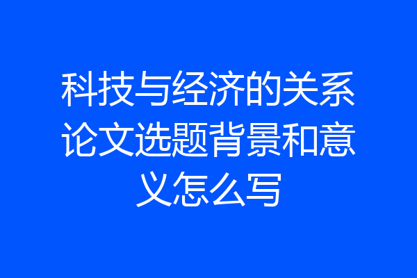 科技与经济的关系论文选题背景和意义怎么写