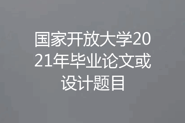 国家开放大学2021年毕业论文或设计题目
