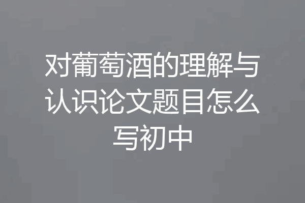 对葡萄酒的理解与认识论文题目怎么写初中