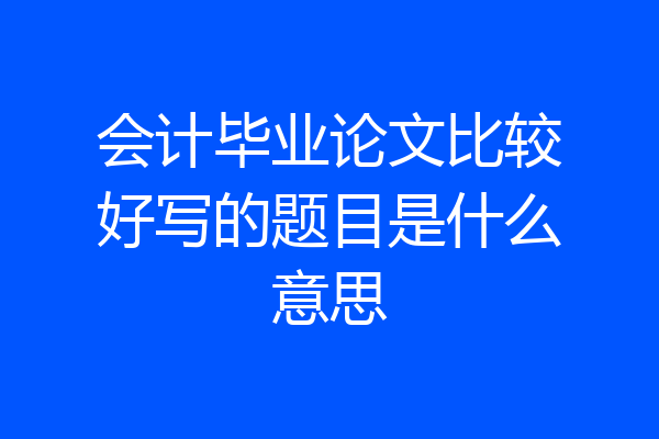 会计毕业论文比较好写的题目是什么意思