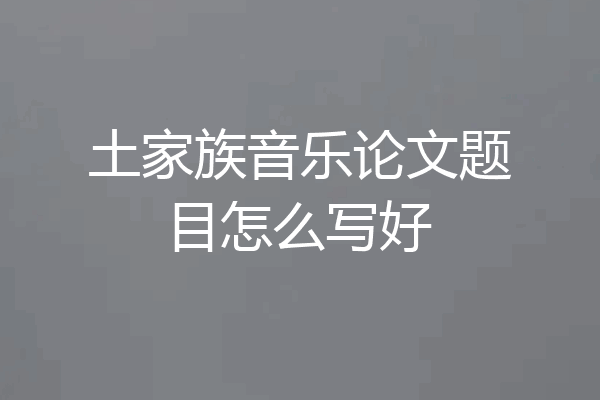 土家族音乐论文题目怎么写好
