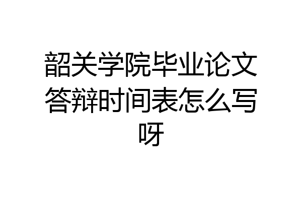 韶关学院毕业论文答辩时间表怎么写呀