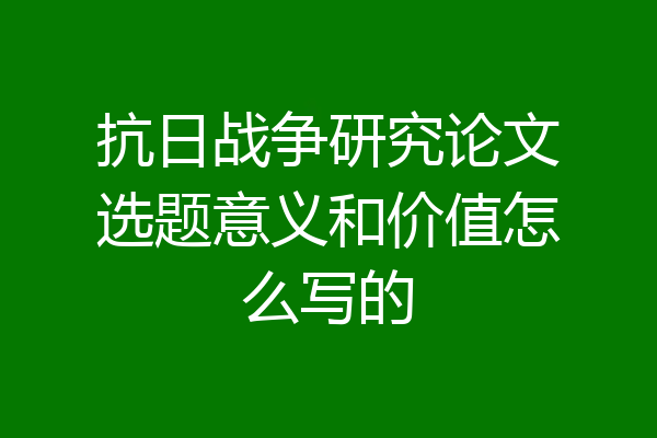 抗日战争研究论文选题意义和价值怎么写的