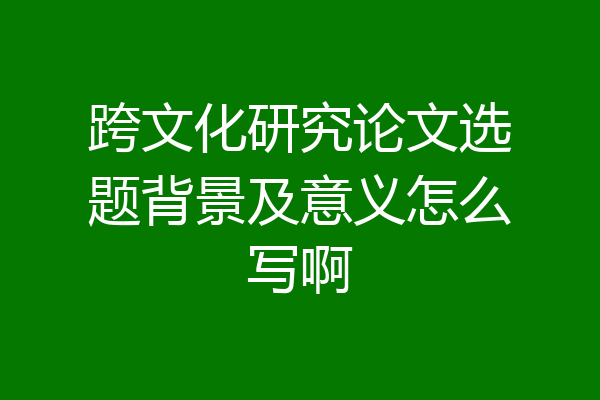 跨文化研究论文选题背景及意义怎么写啊