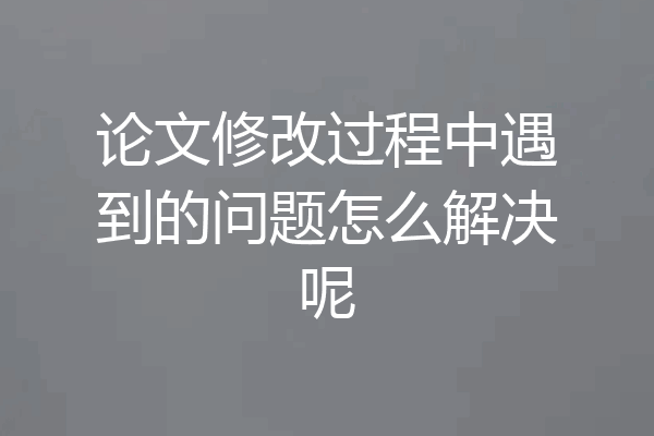 论文修改过程中遇到的问题怎么解决呢