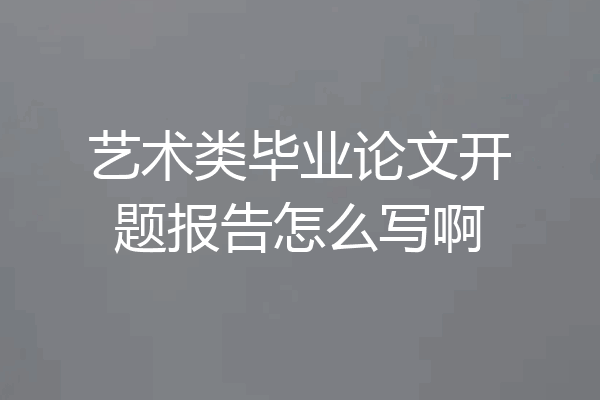 艺术类毕业论文开题报告怎么写啊