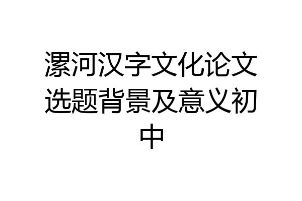 漯河汉字文化论文选题背景及意义初中