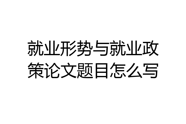 就业形势与就业政策论文题目怎么写