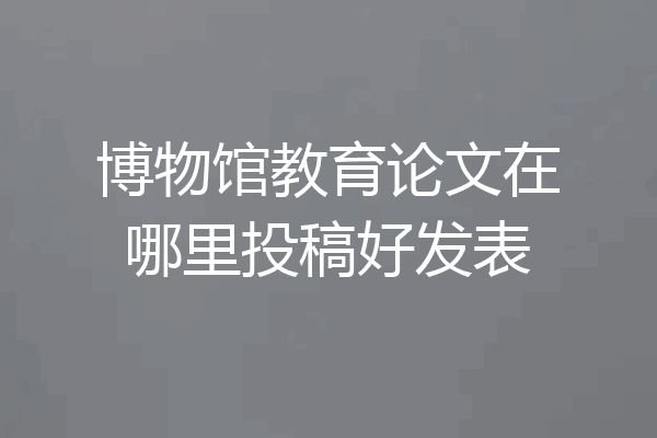 博物馆教育论文在哪里投稿好发表