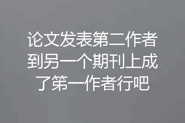 论文发表第二作者到另一个期刊上成了笫一作者行吧