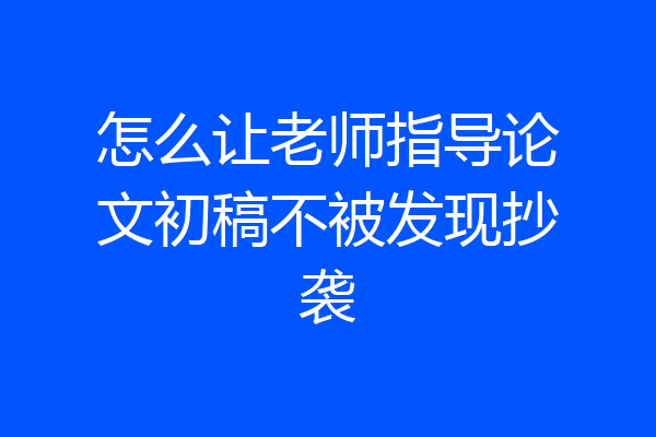 怎么让老师指导论文初稿不被发现抄袭